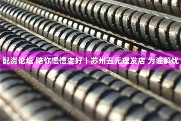 配资论坛 陪你慢慢变好丨苏州五元理发店 为谁解忧