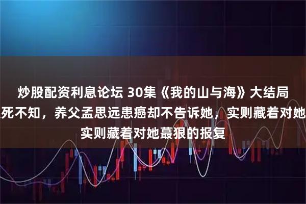 炒股配资利息论坛 30集《我的山与海》大结局：方婉之至死不知，养父孟思远患癌却不告诉她，实则藏着对她蕞狠的报复
