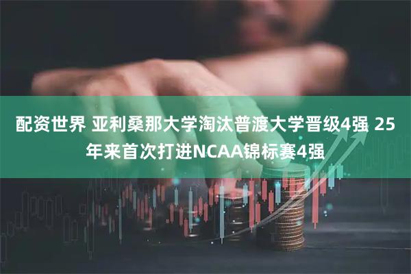 配资世界 亚利桑那大学淘汰普渡大学晋级4强 25年来首次打进NCAA锦标赛4强