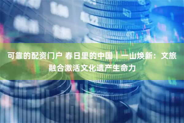 可靠的配资门户 春日里的中国｜一山焕新：文旅融合激活文化遗产生命力
