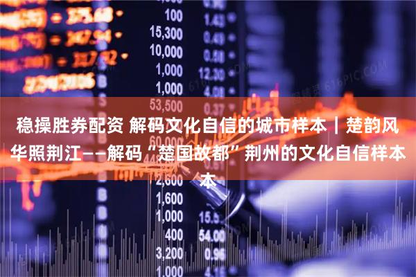 稳操胜券配资 解码文化自信的城市样本｜楚韵风华照荆江——解码“楚国故都”荆州的文化自信样本