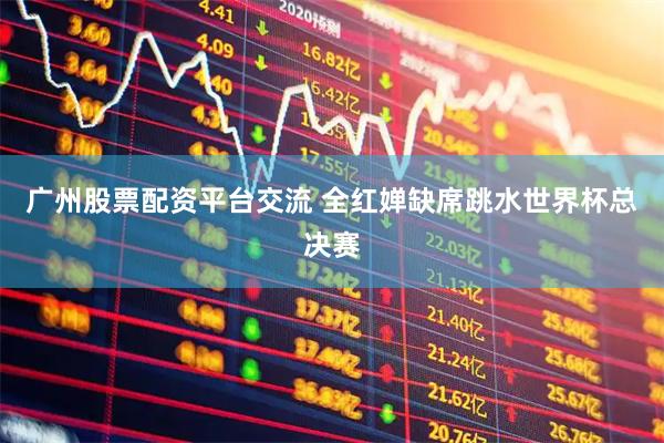 广州股票配资平台交流 全红婵缺席跳水世界杯总决赛