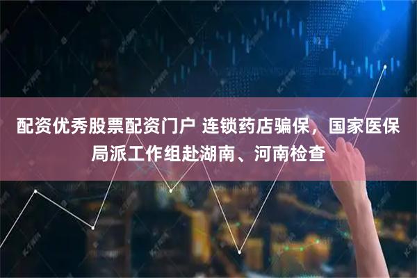 配资优秀股票配资门户 连锁药店骗保，国家医保局派工作组赴湖南、河南检查
