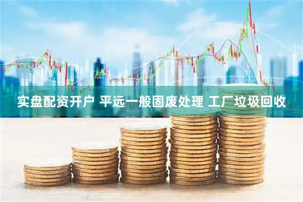 实盘配资开户 平远一般固废处理 工厂垃圾回收