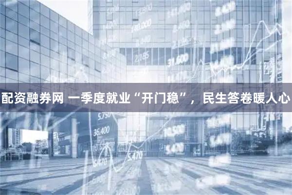 配资融券网 一季度就业“开门稳”，民生答卷暖人心