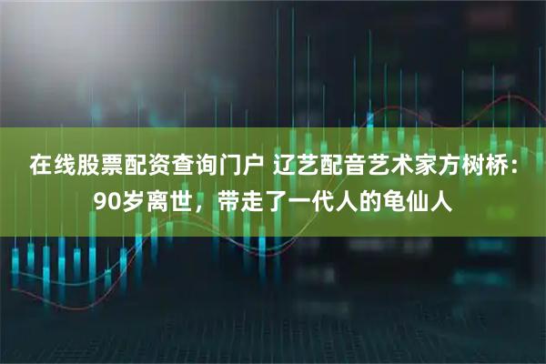 在线股票配资查询门户 辽艺配音艺术家方树桥：90岁离世，带走了一代人的龟仙人