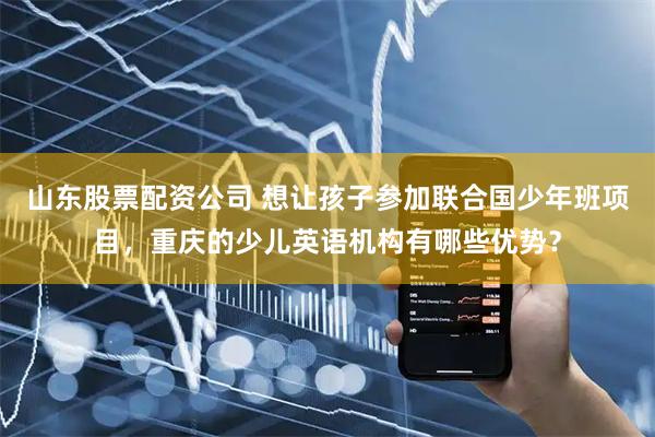山东股票配资公司 想让孩子参加联合国少年班项目，重庆的少儿英语机构有哪些优势？
