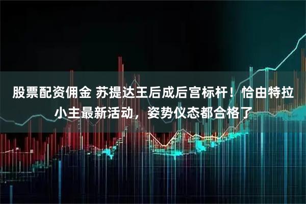 股票配资佣金 苏提达王后成后宫标杆！恰由特拉小主最新活动，姿势仪态都合格了