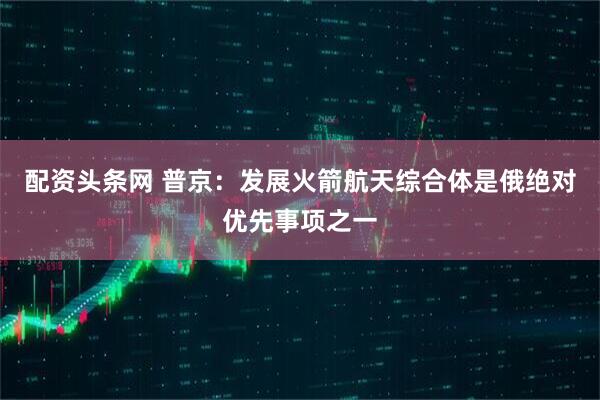 配资头条网 普京：发展火箭航天综合体是俄绝对优先事项之一