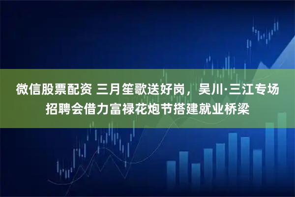 微信股票配资 三月笙歌送好岗，吴川·三江专场招聘会借力富禄花炮节搭建就业桥梁