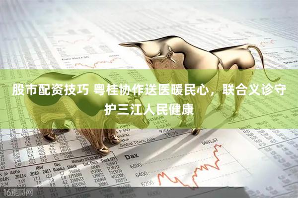 股市配资技巧 粤桂协作送医暖民心，联合义诊守护三江人民健康