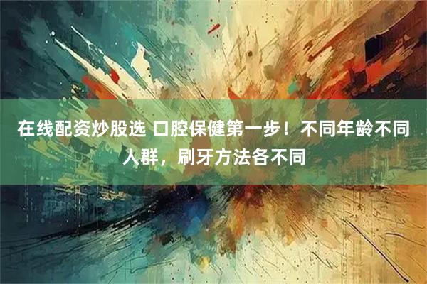 在线配资炒股选 口腔保健第一步！不同年龄不同人群，刷牙方法各不同