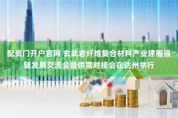 配资门开户官网 玄武岩纤维复合材料产业建圈强链发展交流会暨供需对接会在达州举行