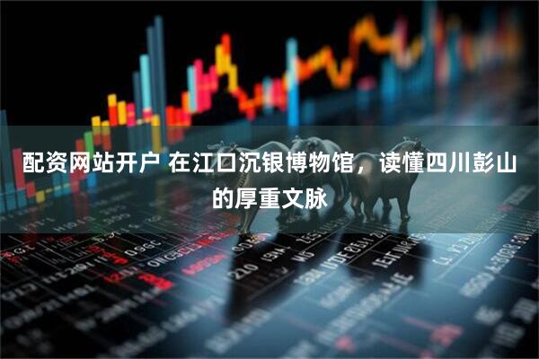 配资网站开户 在江口沉银博物馆，读懂四川彭山的厚重文脉