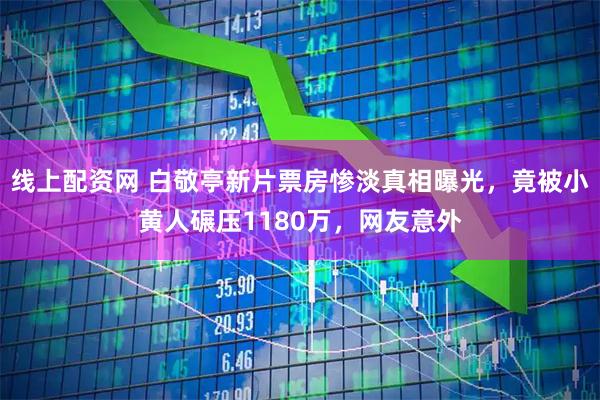 线上配资网 白敬亭新片票房惨淡真相曝光，竟被小黄人碾压1180万，网友意外