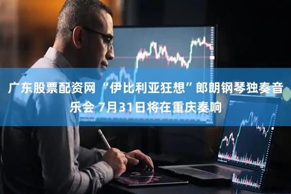 广东股票配资网 “伊比利亚狂想”郎朗钢琴独奏音乐会 7月31日将在重庆奏响