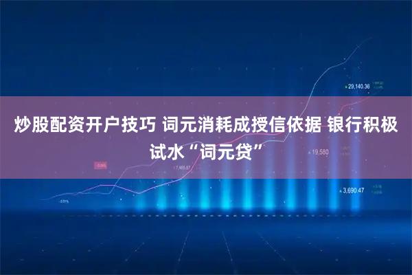 炒股配资开户技巧 词元消耗成授信依据 银行积极试水“词元贷”
