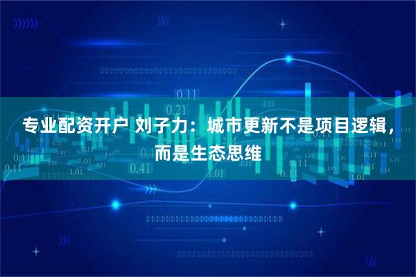 专业配资开户 刘子力：城市更新不是项目逻辑，而是生态思维
