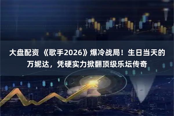 大盘配资 《歌手2026》爆冷战局！生日当天的万妮达，凭硬实力掀翻顶级乐坛传奇